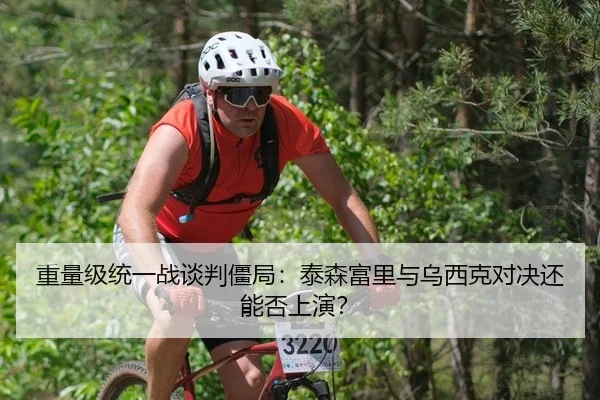 重量级统一战谈判僵局：泰森富里与乌西克对决还能否上演？
